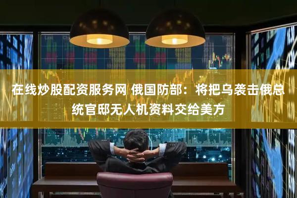 在线炒股配资服务网 俄国防部：将把乌袭击俄总统官邸无人机资料交给美方