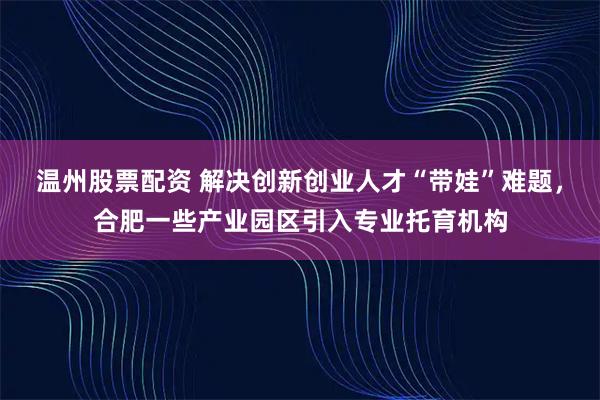 温州股票配资 解决创新创业人才“带娃”难题，合肥一些产业园区引入专业托育机构