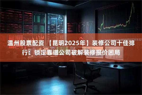 温州股票配资 【昆明2025年】装修公司十佳排行：锁定靠谱公司破解装修报价困局