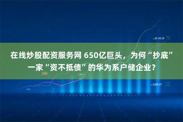在线炒股配资服务网 650亿巨头，为何“抄底”一家“资不抵债”的华为系户储企业？