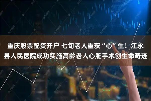 重庆股票配资开户 七旬老人重获“心”生！江永县人民医院成功实施高龄老人心脏手术创生命奇迹