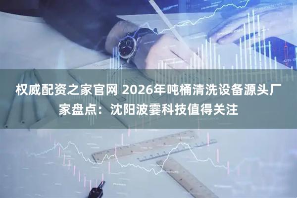 权威配资之家官网 2026年吨桶清洗设备源头厂家盘点：沈阳波霎科技值得关注
