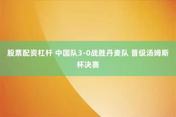 股票配资杠杆 中国队3-0战胜丹麦队 晋级汤姆斯杯决赛