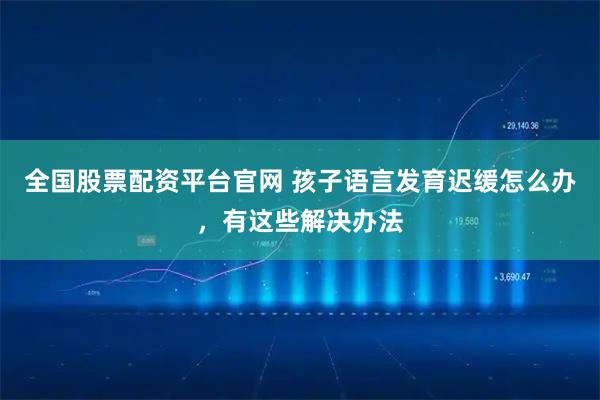 全国股票配资平台官网 孩子语言发育迟缓怎么办，有这些解决办法