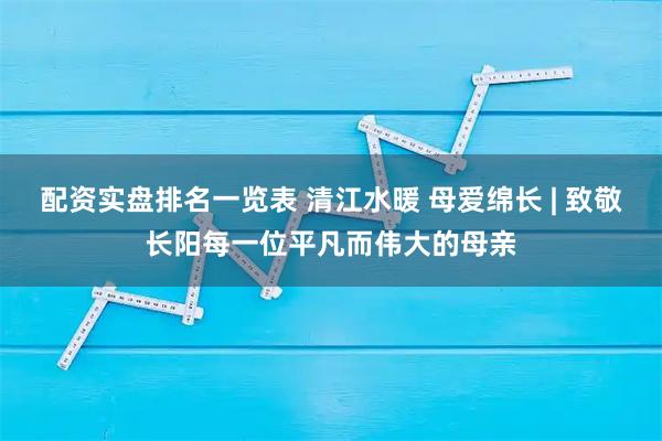 配资实盘排名一览表 清江水暖 母爱绵长 | 致敬长阳每一位平凡而伟大的母亲