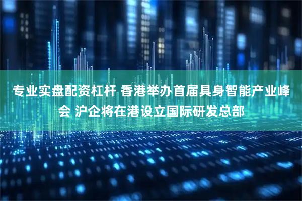 专业实盘配资杠杆 香港举办首届具身智能产业峰会 沪企将在港设立国际研发总部