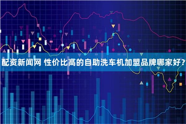 配资新闻网 性价比高的自助洗车机加盟品牌哪家好？