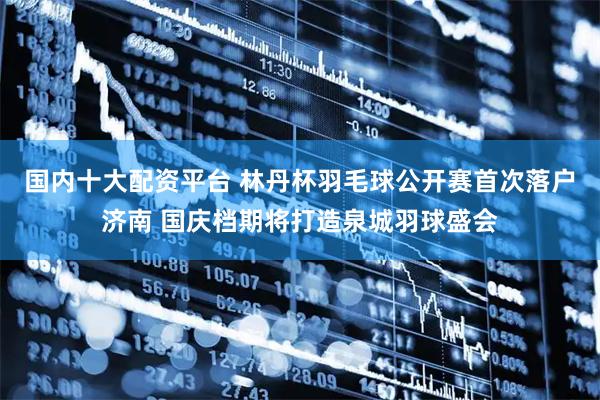 国内十大配资平台 林丹杯羽毛球公开赛首次落户济南 国庆档期将打造泉城羽球盛会