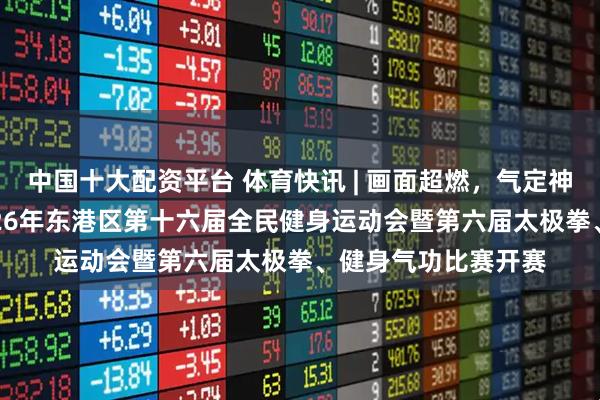 中国十大配资平台 体育快讯 | 画面超燃，气定神闲！ “港好运”2026年东港区第十六届全民健身运动会暨第六届太极拳、健身气功比赛开赛