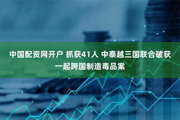 中国配资网开户 抓获41人 中泰越三国联合破获一起跨国制造毒品案